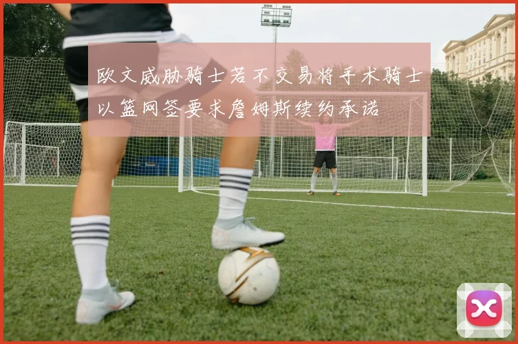 欧文威胁骑士若不交易将手术骑士以篮网签要求詹姆斯续约承诺