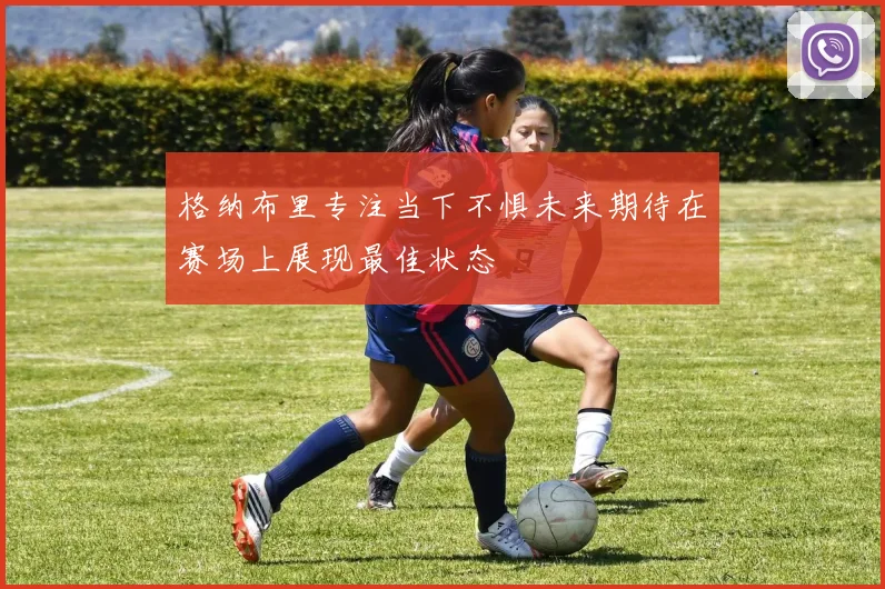 格纳布里专注当下不惧未来期待在赛场上展现最佳状态