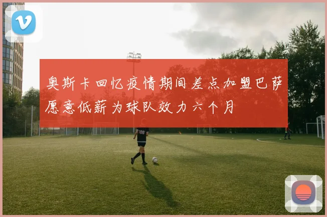 奥斯卡回忆疫情期间差点加盟巴萨愿意低薪为球队效力六个月