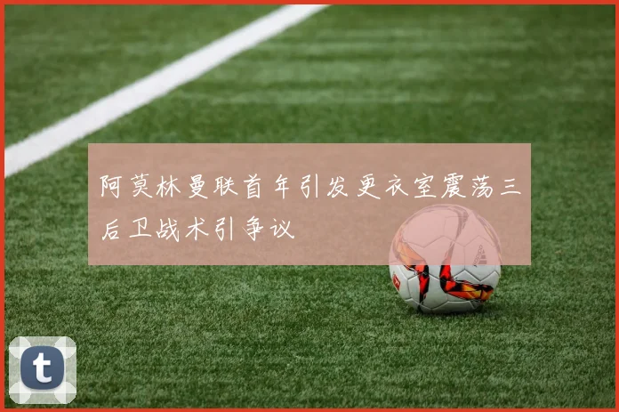 阿莫林曼联首年引发更衣室震荡三后卫战术引争议