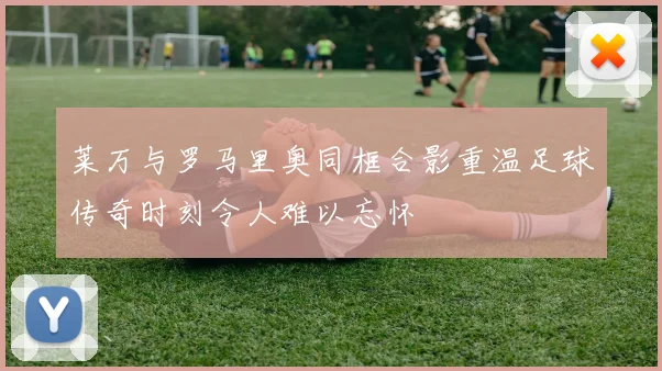 莱万与罗马里奥同框合影重温足球传奇时刻令人难以忘怀
