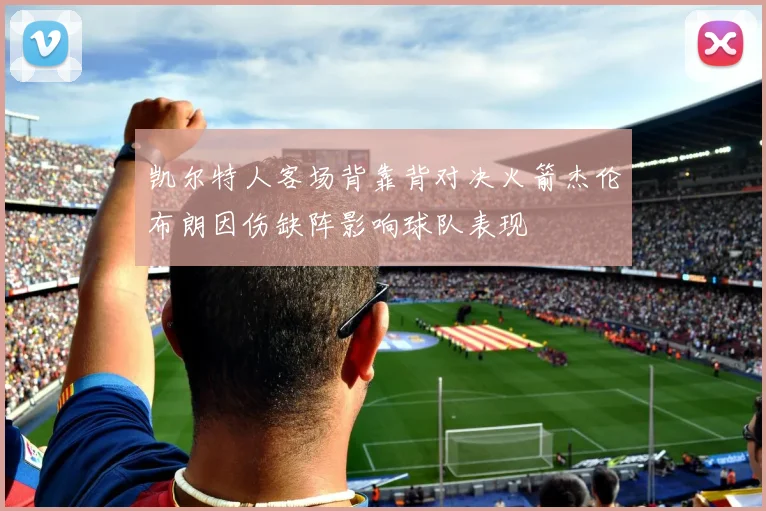 凯尔特人客场背靠背对决火箭杰伦布朗因伤缺阵影响球队表现