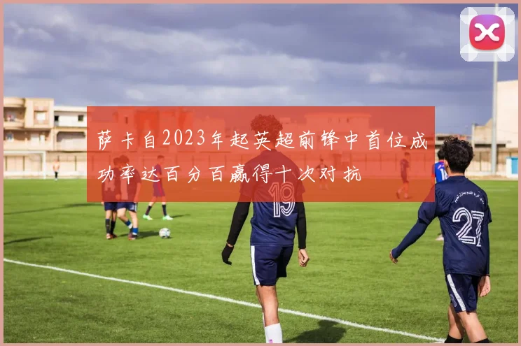 萨卡自2023年起英超前锋中首位成功率达百分百赢得十次对抗