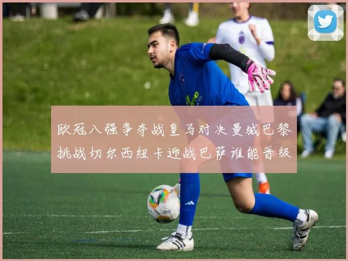 欧冠八强争夺战皇马对决曼城巴黎挑战切尔西纽卡迎战巴萨谁能晋级