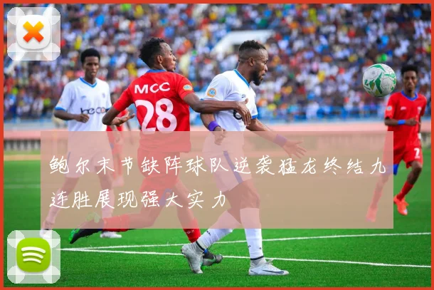 鲍尔末节缺阵球队逆袭猛龙终结九连胜展现强大实力