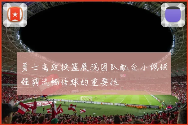 勇士高效投篮展现团队配合小佩顿强调流畅传球的重要性