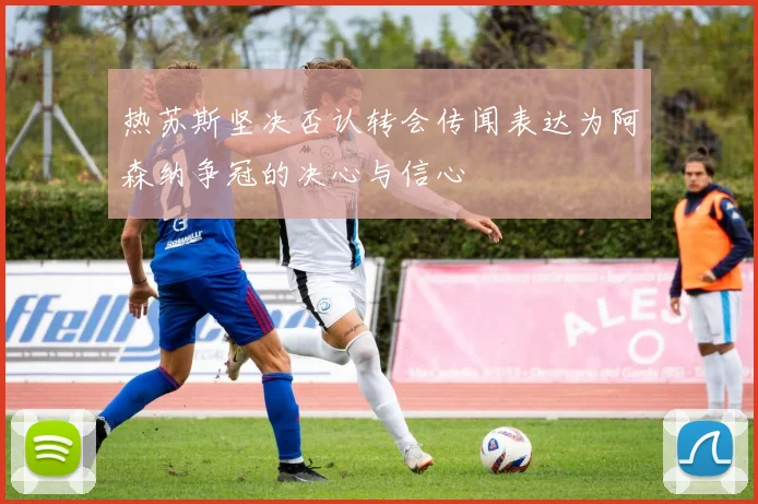 热苏斯坚决否认转会传闻表达为阿森纳争冠的决心与信心
