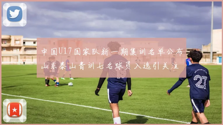 中国U17国家队新一期集训名单公布山东泰山青训七名球员入选引关注