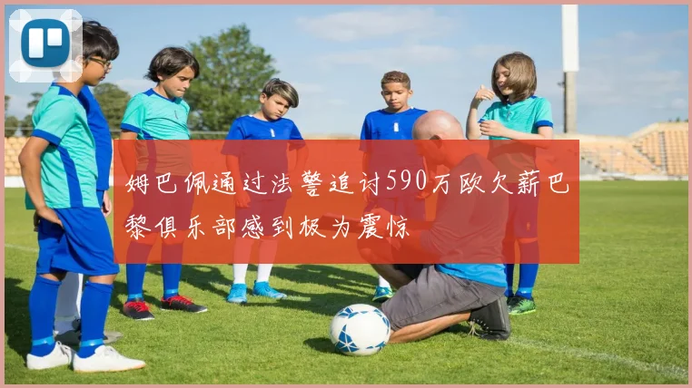 姆巴佩通过法警追讨590万欧欠薪巴黎俱乐部感到极为震惊