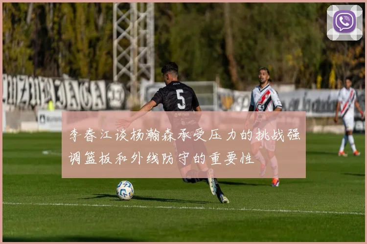 李春江谈杨瀚森承受压力的挑战强调篮板和外线防守的重要性