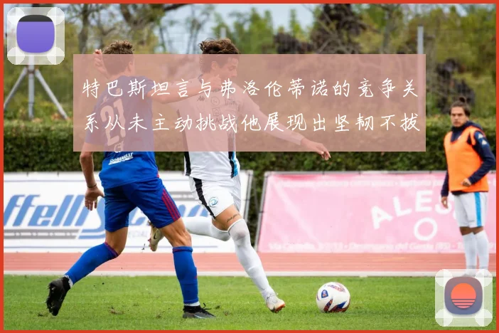 特巴斯坦言与弗洛伦蒂诺的竞争关系从未主动挑战他展现出坚韧不拔的精神