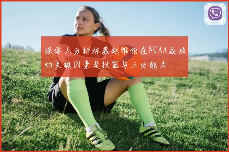 媒体人分析林葳赵维伦在NCAA成功的关键因素是投篮与三分能力