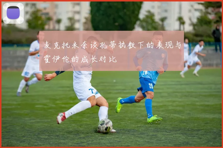 麦克托米奈谈孔蒂执教下的表现与霍伊伦的成长对比