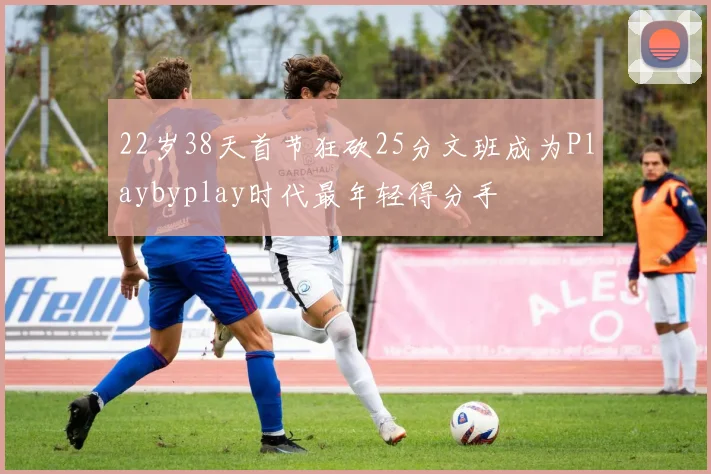 22岁38天首节狂砍25分文班成为Playbyplay时代最年轻得分手