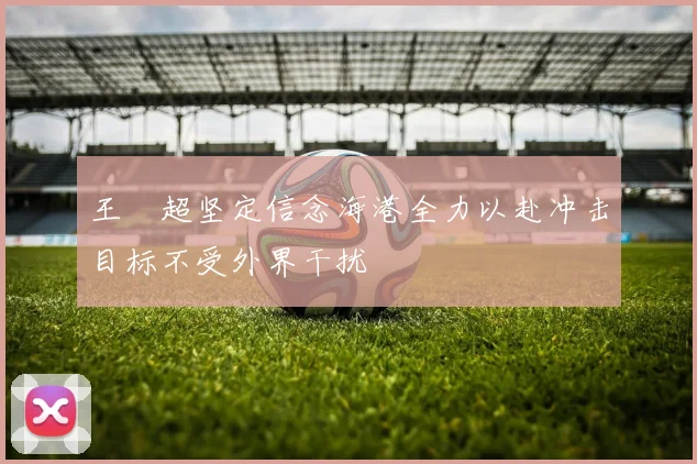 王燊超坚定信念海港全力以赴冲击目标不受外界干扰