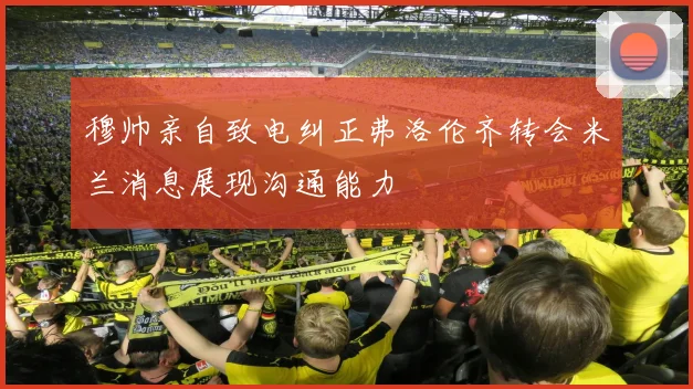 穆帅亲自致电纠正弗洛伦齐转会米兰消息展现沟通能力