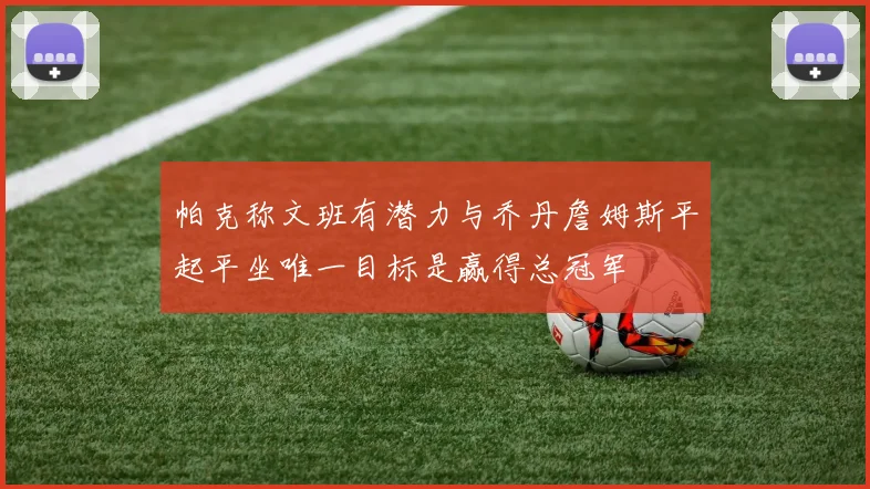 帕克称文班有潜力与乔丹詹姆斯平起平坐唯一目标是赢得总冠军