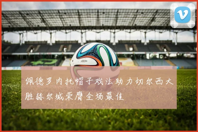 佩德罗内托帽子戏法助力切尔西大胜赫尔城荣膺全场最佳