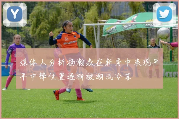 媒体人分析杨瀚森在新秀中表现平平中锋位置逐渐被潮流冷落