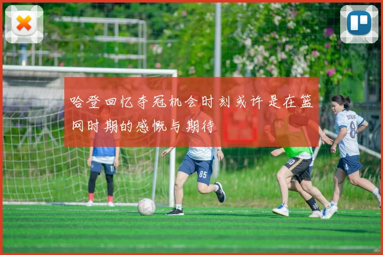 哈登回忆夺冠机会时刻或许是在篮网时期的感慨与期待