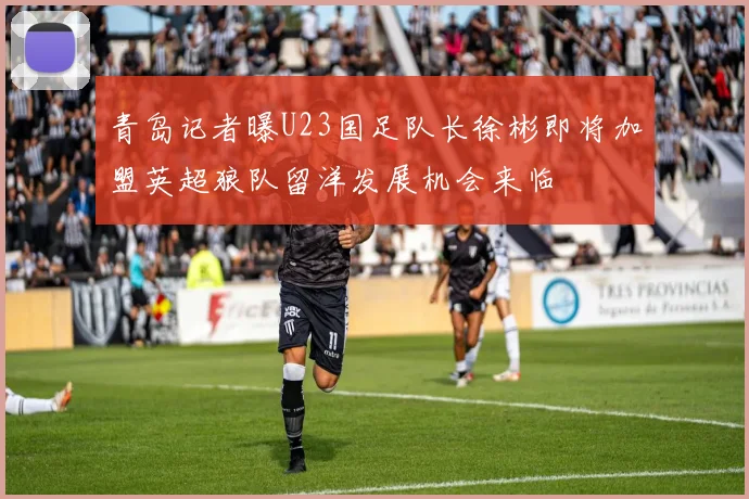青岛记者曝U23国足队长徐彬即将加盟英超狼队留洋发展机会来临