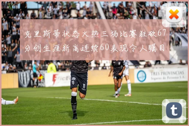 克里斯蒂状态火热三场比赛狂砍67分创生涯新高连续60表现令人瞩目