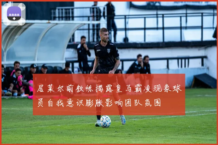 居莱尔前教练揭露皇马霸凌现象球员自我意识膨胀影响团队氛围