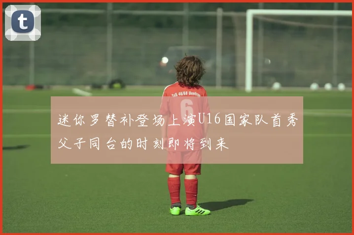 迷你罗替补登场上演U16国家队首秀父子同台的时刻即将到来