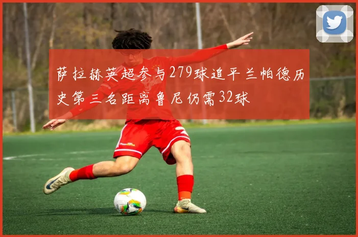 萨拉赫英超参与279球追平兰帕德历史第三名距离鲁尼仍需32球
