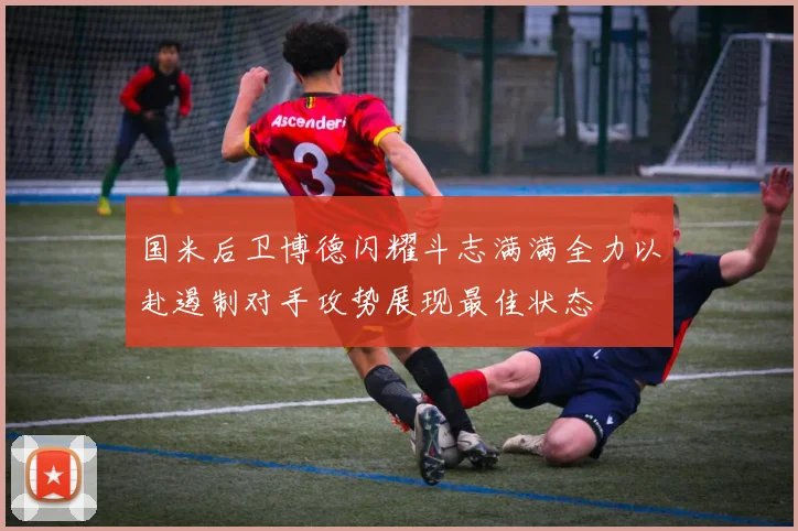 国米后卫博德闪耀斗志满满全力以赴遏制对手攻势展现最佳状态