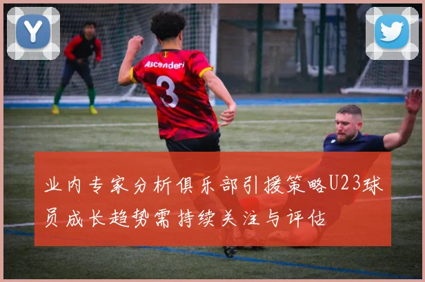 业内专家分析俱乐部引援策略U23球员成长趋势需持续关注与评估