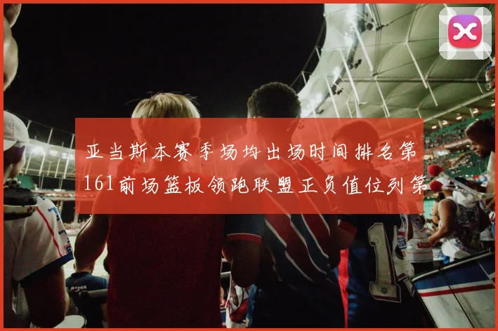 亚当斯本赛季场均出场时间排名第161前场篮板领跑联盟正负值位列第六
