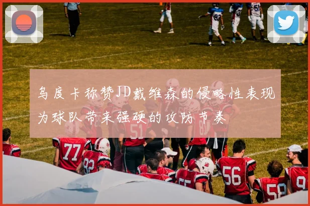 乌度卡称赞JD戴维森的侵略性表现为球队带来强硬的攻防节奏