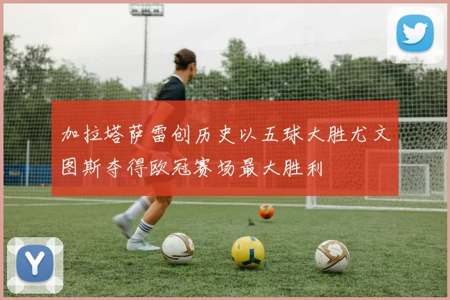 加拉塔萨雷创历史以五球大胜尤文图斯夺得欧冠赛场最大胜利
