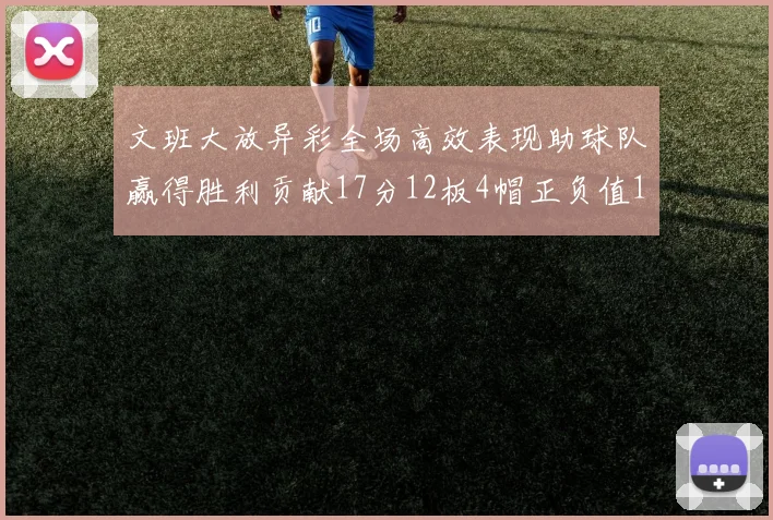文班大放异彩全场高效表现助球队赢得胜利贡献17分12板4帽正负值11