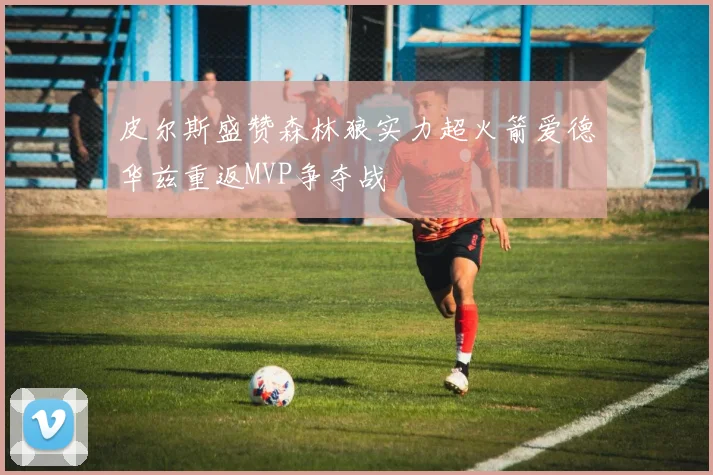 皮尔斯盛赞森林狼实力超火箭爱德华兹重返MVP争夺战