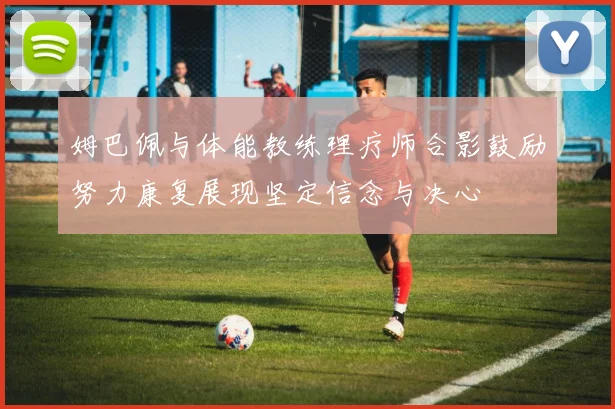 姆巴佩与体能教练理疗师合影鼓励努力康复展现坚定信念与决心