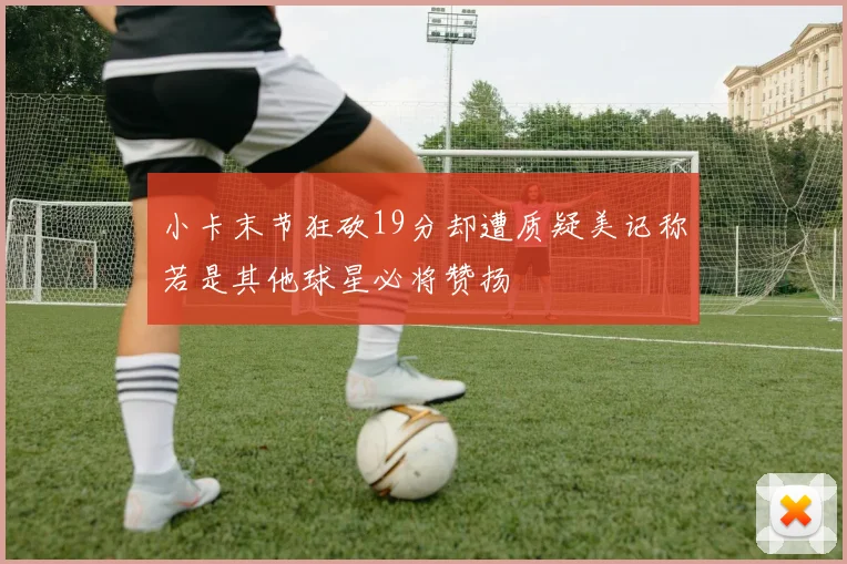 小卡末节狂砍19分却遭质疑美记称若是其他球星必将赞扬
