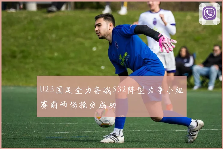 U23国足全力备战532阵型力争小组赛前两场抢分成功